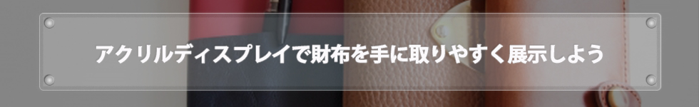 アクリルディスプレイで財布を手に取りやすく展示しよう