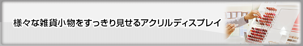 様々な雑貨小物をすっきり見せるアクリルディスプレイ