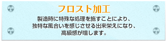 フロスト加工製造時に特殊な処理を施すことにより、独特な風合いを感じさせる出来栄えになり、高級感が増します。